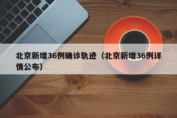 北京新增36例确诊轨迹（北京新增36例详情公布）