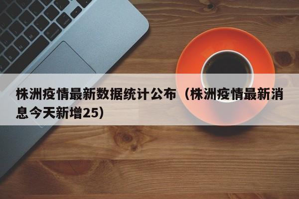株洲疫情最新数据统计公布（株洲疫情最新消息今天新增25）