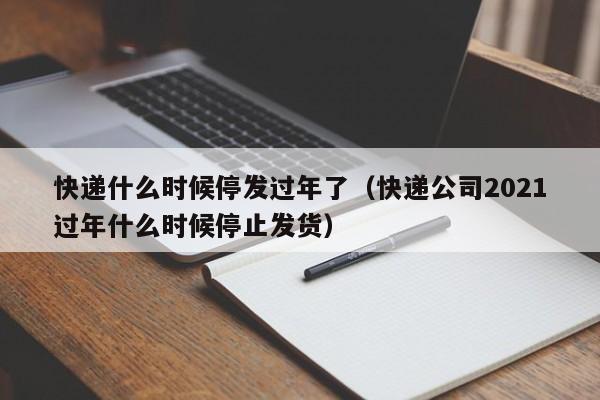 快递什么时候停发过年了（快递公司2021过年什么时候停止发货）