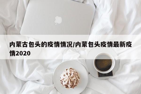 内蒙古包头的疫情情况/内蒙包头疫情最新疫情2020