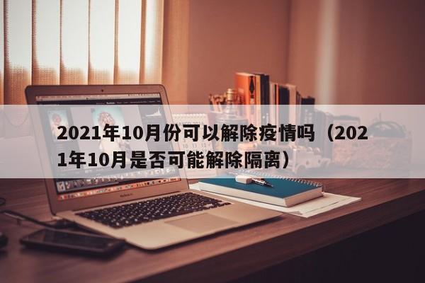 2021年10月份可以解除疫情吗（2021年10月是否可能解除隔离）