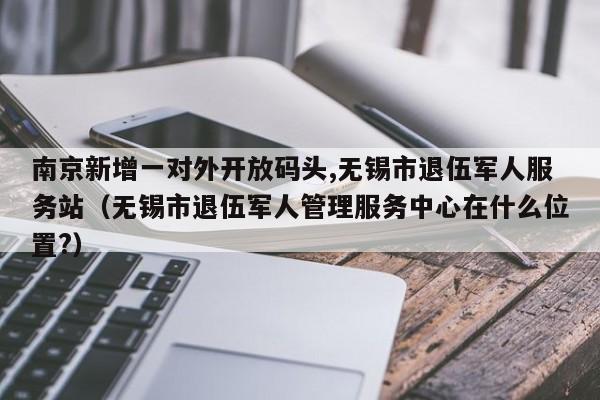 南京新增一对外开放码头,无锡市退伍军人服务站（无锡市退伍军人管理服务中心在什么位置?）