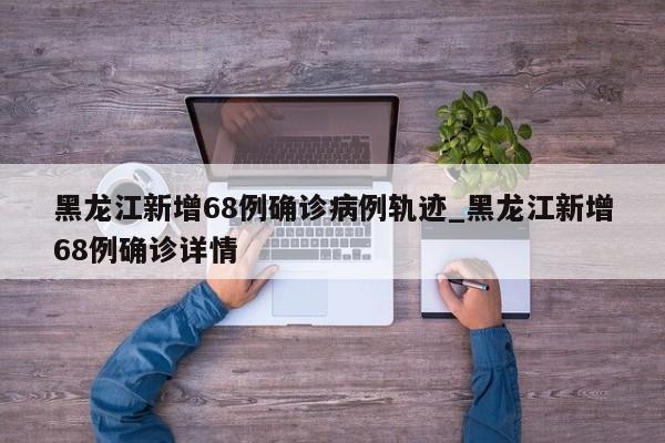 黑龙江新增68例确诊病例轨迹_黑龙江新增68例确诊详情