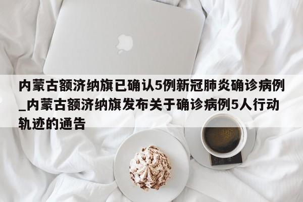 内蒙古额济纳旗已确认5例新冠肺炎确诊病例_内蒙古额济纳旗发布关于确诊病例5人行动轨迹的通告