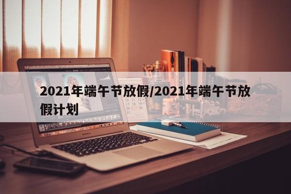 2021年端午节放假/2021年端午节放假计划
